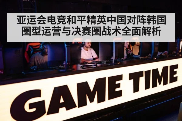 亚运会电竞和平精英中国对阵韩国圈型运营与决赛圈战术全面解析