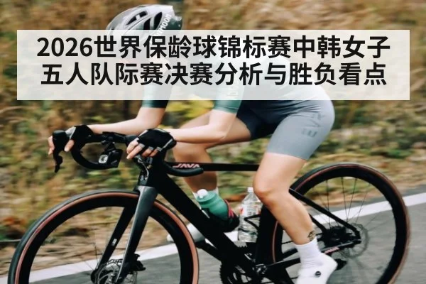 2026世界保龄球锦标赛中韩女子五人队际赛决赛分析与胜负看点