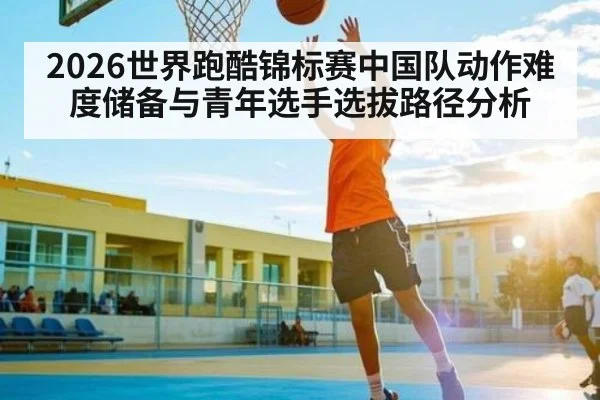 2026世界跑酷锦标赛中国队动作难度储备与青年选手选拔路径分析