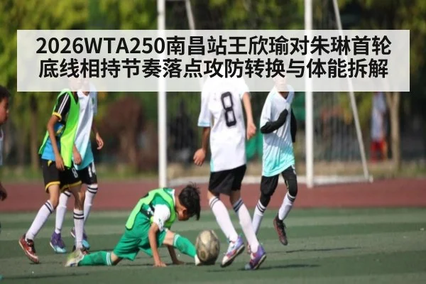 2026WTA250南昌站王欣瑜对朱琳首轮底线相持节奏落点攻防转换与体能拆解